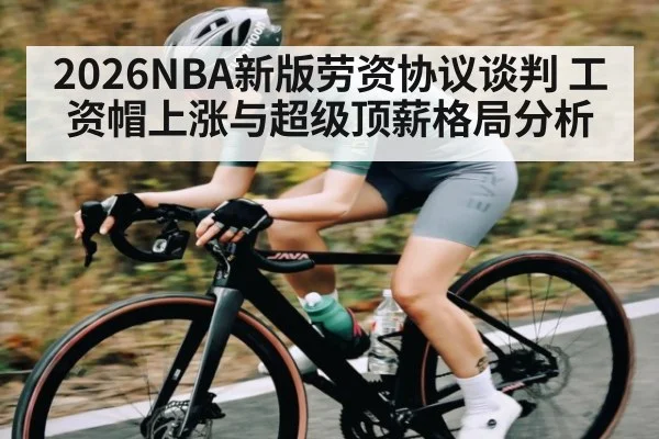 2026NBA新版劳资协议谈判 工资帽上涨与超级顶薪格局分析